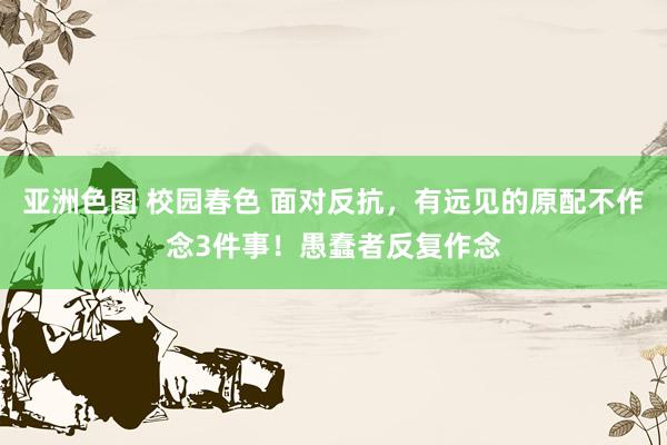 亚洲色图 校园春色 面对反抗，有远见的原配不作念3件事！愚蠢者反复作念