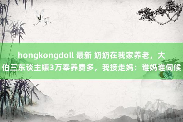 hongkongdoll 最新 奶奶在我家养老，大伯三东谈主嫌3万奉养费多，我接走妈：谁妈谁伺候