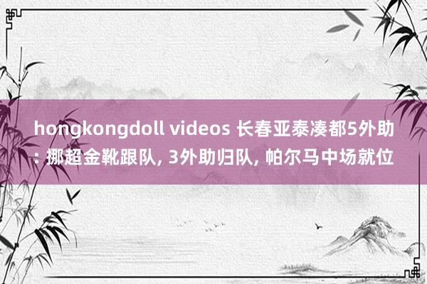 hongkongdoll videos 长春亚泰凑都5外助: 挪超金靴跟队， 3外助归队， 帕尔马中场就位