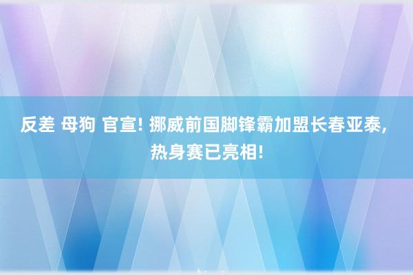 反差 母狗 官宣! 挪威前国脚锋霸加盟长春亚泰， 热身赛已亮相!