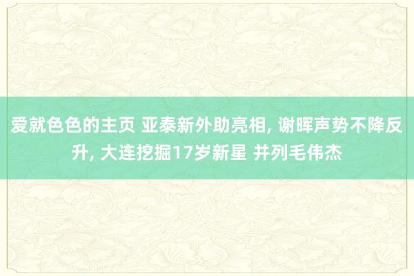 爱就色色的主页 亚泰新外助亮相， 谢晖声势不降反升， 大连挖掘17岁新星 并列毛伟杰