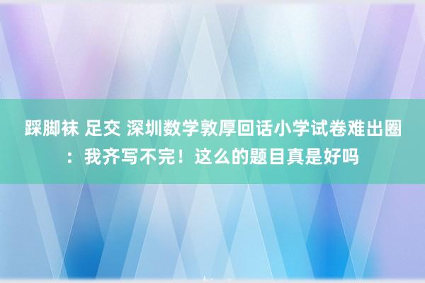 踩脚袜 足交 深圳数学敦厚回话小学试卷难出圈：我齐写不完！这么的题目真是好吗