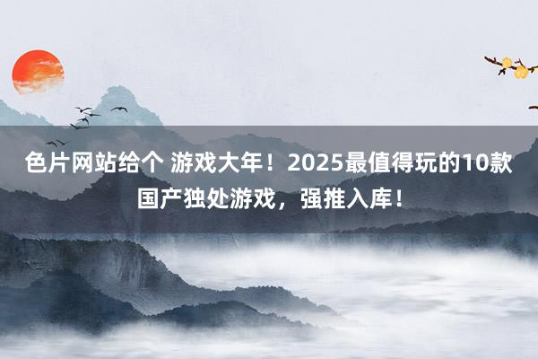 色片网站给个 游戏大年！2025最值得玩的10款国产独处游戏，强推入库！