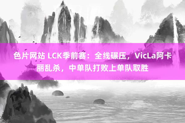 色片网站 LCK季前赛：全线碾压，VicLa阿卡丽乱杀，中单队打败上单队取胜