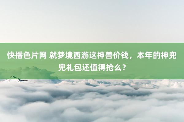 快播色片网 就梦境西游这神兽价钱，本年的神兜兜礼包还值得抢么？