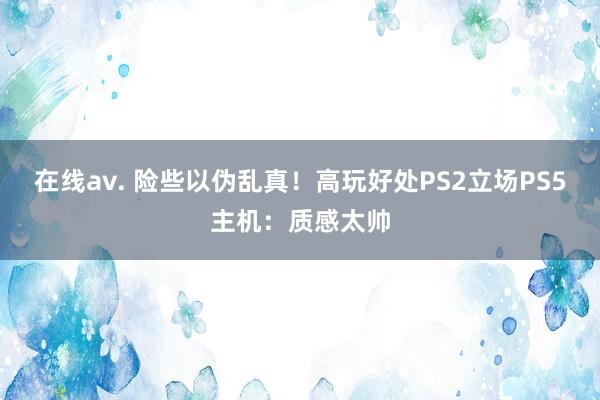 在线av. 险些以伪乱真！高玩好处PS2立场PS5主机：质感太帅