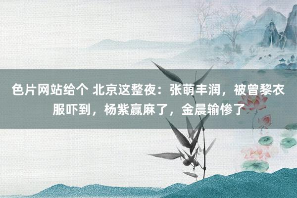 色片网站给个 北京这整夜：张萌丰润，被曾黎衣服吓到，杨紫赢麻了，金晨输惨了