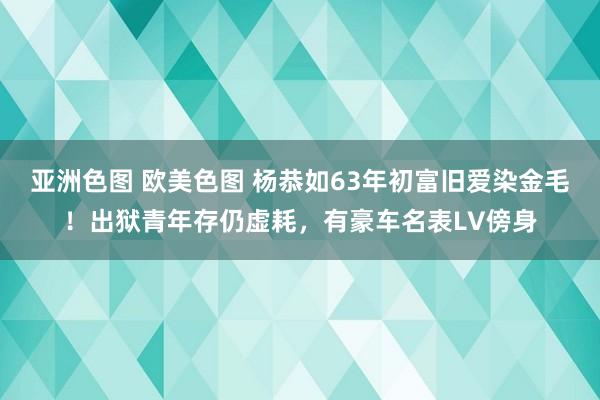 亚洲色图 欧美色图 杨恭如63年初富旧爱染金毛！出狱青年存仍虚耗，有豪车名表LV傍身