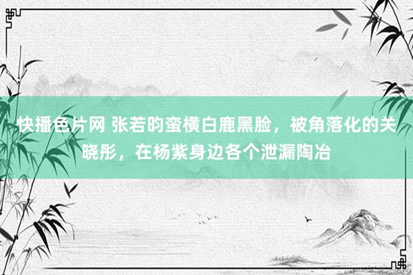 快播色片网 张若昀蛮横白鹿黑脸，被角落化的关晓彤，在杨紫身边各个泄漏陶冶