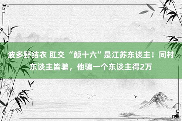 波多野结衣 肛交 “颜十六”是江苏东谈主！同村东谈主皆骗，他骗一个东谈主得2万