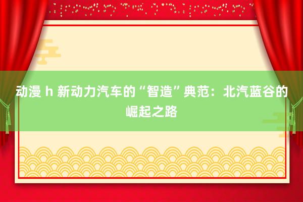 动漫 h 新动力汽车的“智造”典范：北汽蓝谷的崛起之路