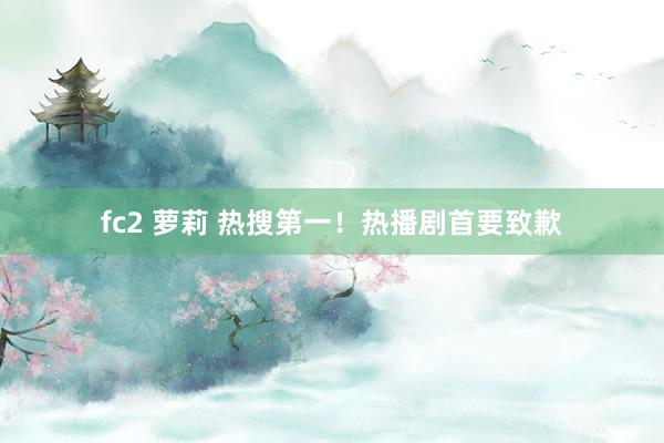 fc2 萝莉 热搜第一！热播剧首要致歉