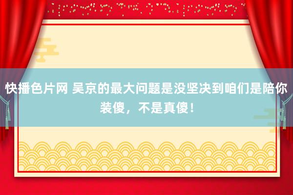 快播色片网 吴京的最大问题是没坚决到咱们是陪你装傻，不是真傻！