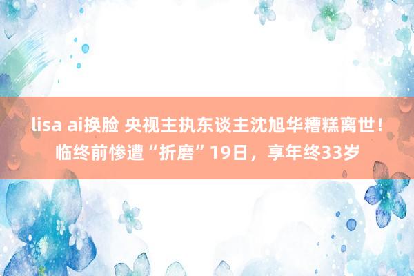 lisa ai换脸 央视主执东谈主沈旭华糟糕离世！临终前惨遭“折磨”19日，享年终33岁