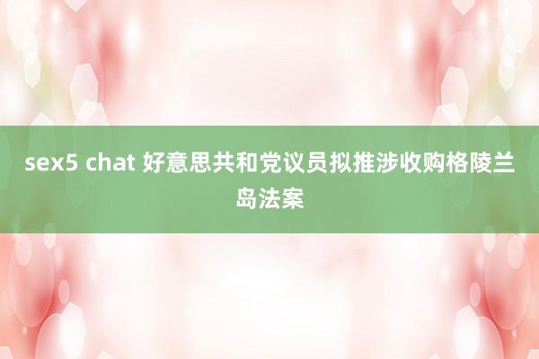 sex5 chat 好意思共和党议员拟推涉收购格陵兰岛法案