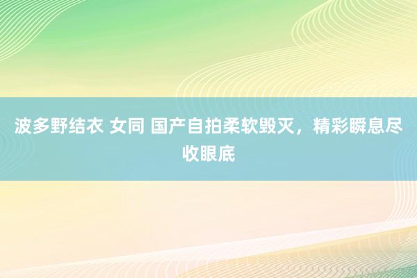 波多野结衣 女同 国产自拍柔软毁灭，精彩瞬息尽收眼底