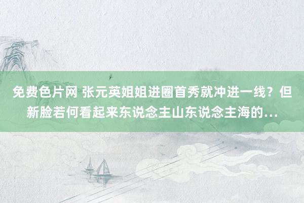 免费色片网 张元英姐姐进圈首秀就冲进一线？但新脸若何看起来东说念主山东说念主海的…