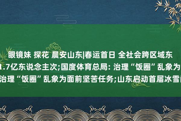 眼镜妹 探花 晨安山东|春运首日 全社会跨区域东说念主员流动量预测超1.7亿东说念主次;国度体育总局: 治理“饭圈”乱象为面前坚苦任务;山东启动首届冰雪阔绰季