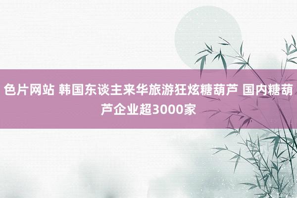 色片网站 韩国东谈主来华旅游狂炫糖葫芦 国内糖葫芦企业超3000家