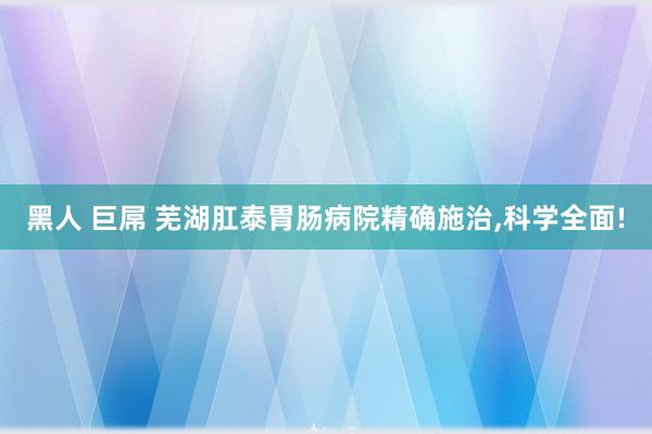 黑人 巨屌 芜湖肛泰胃肠病院精确施治，科学全面!