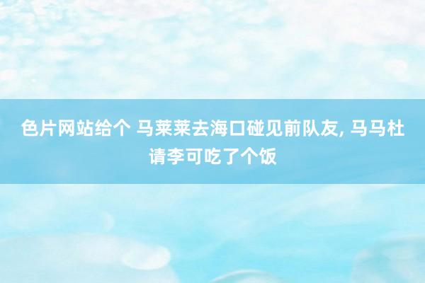 色片网站给个 马莱莱去海口碰见前队友， 马马杜请李可吃了个饭