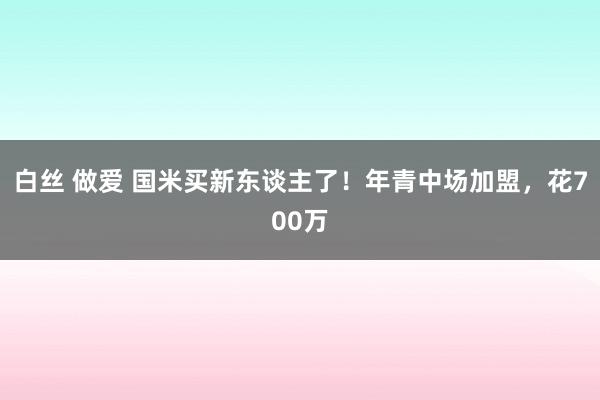 白丝 做爱 国米买新东谈主了！年青中场加盟，花700万