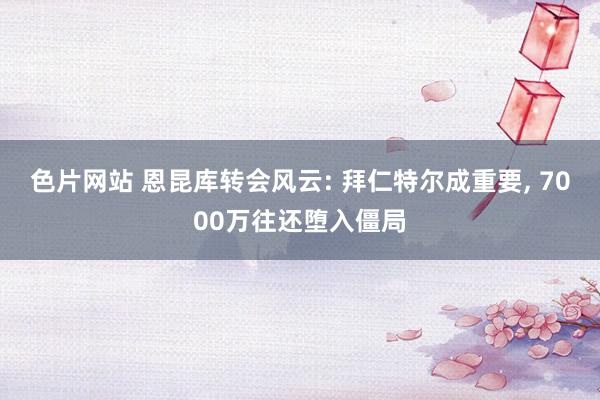 色片网站 恩昆库转会风云: 拜仁特尔成重要， 7000万往还堕入僵局